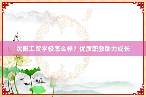 沈阳工贸学校怎么样？优质职教助力成长