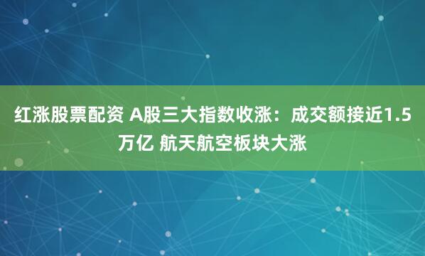 红涨股票配资 A股三大指数收涨：成交额接近1.5万亿 航天航空板块大涨