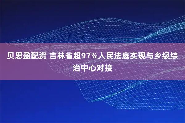 贝思盈配资 吉林省超97%人民法庭实现与乡级综治中心对接