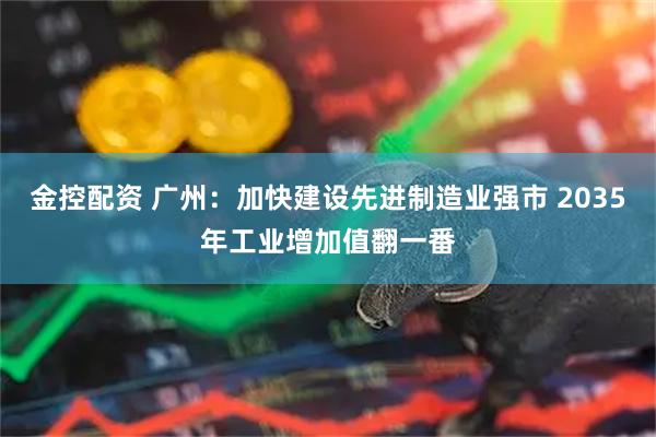 金控配资 广州：加快建设先进制造业强市 2035年工业增加值翻一番