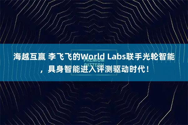 海越互赢 李飞飞的World Labs联手光轮智能，具身智能进入评测驱动时代！