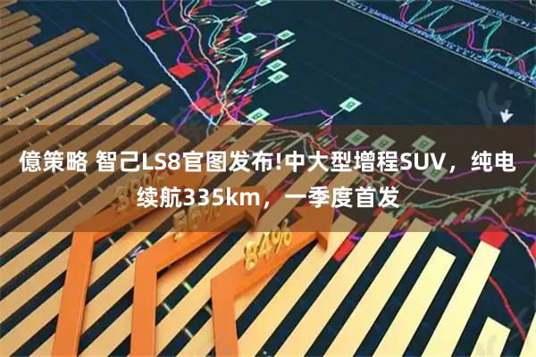 億策略 智己LS8官图发布!中大型增程SUV，纯电续航335km，一季度首发