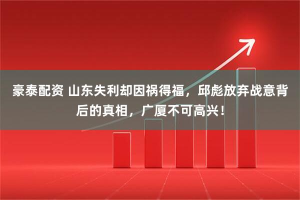 豪泰配资 山东失利却因祸得福，邱彪放弃战意背后的真相，广厦不可高兴！