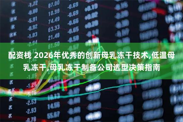 配资栈 2026年优秀的创新母乳冻干技术,低温母乳冻干,母乳冻干制备公司选型决策指南