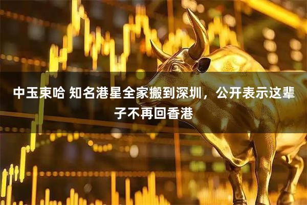中玉束哈 知名港星全家搬到深圳，公开表示这辈子不再回香港
