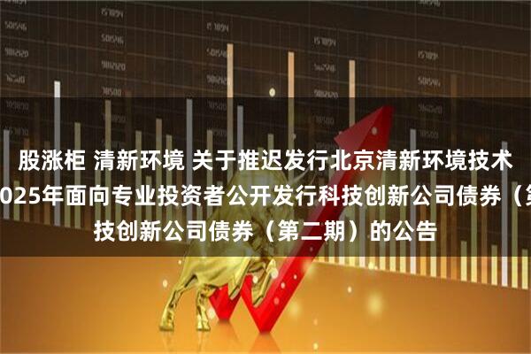 股涨柜 清新环境 关于推迟发行北京清新环境技术股份有限公司2025年面向专业投资者公开发行科技创新公司债券（第二期）的公告