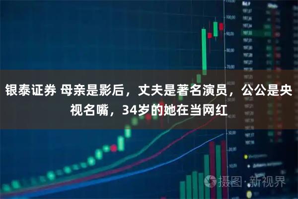 银泰证券 母亲是影后，丈夫是著名演员，公公是央视名嘴，34岁的她在当网红
