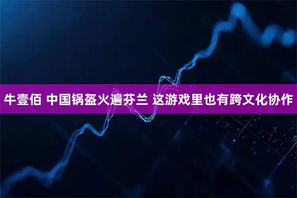 牛壹佰 中国锅盔火遍芬兰 这游戏里也有跨文化协作