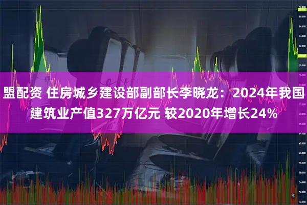 盟配资 住房城乡建设部副部长李晓龙：2024年我国建筑业产值327万亿元 较2020年增长24%