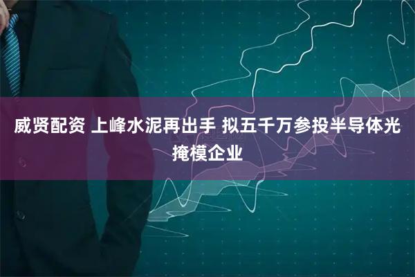 威贤配资 上峰水泥再出手 拟五千万参投半导体光掩模企业