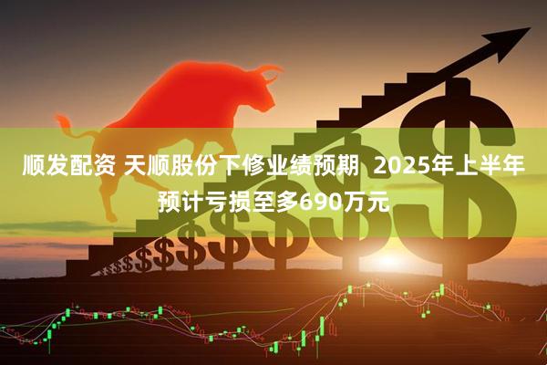 顺发配资 天顺股份下修业绩预期  2025年上半年预计亏损至多690万元