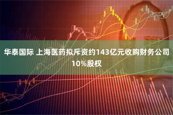 华泰国际 上海医药拟斥资约143亿元收购财务公司10%股权