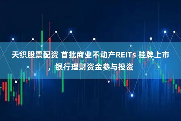 天织股票配资 首批商业不动产REITs 挂牌上市，银行理财资金参与投资