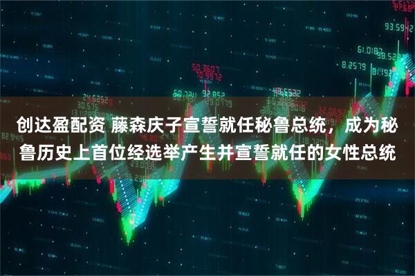 创达盈配资 藤森庆子宣誓就任秘鲁总统，成为秘鲁历史上首位经选举产生并宣誓就任的女性总统